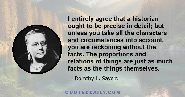 I entirely agree that a historian ought to be precise in detail; but unless you take all the characters and circumstances into account, you are reckoning without the facts. The proportions and relations of things are