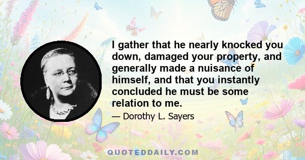 I gather that he nearly knocked you down, damaged your property, and generally made a nuisance of himself, and that you instantly concluded he must be some relation to me.