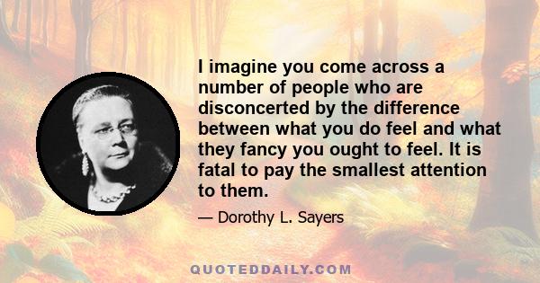 I imagine you come across a number of people who are disconcerted by the difference between what you do feel and what they fancy you ought to feel. It is fatal to pay the smallest attention to them.