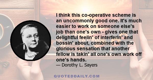 I think this co-operative scheme is an uncommonly good one. It's much easier to work on someone else's job than one's own - gives one that delightful feelin' of interferin' and bossin' about, combined with the glorious