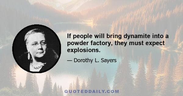 If people will bring dynamite into a powder factory, they must expect explosions.