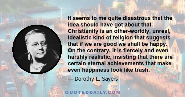 It seems to me quite disastrous that the idea should have got about that Christianity is an other-worldly, unreal, idealistic kind of religion that suggests that if we are good we shall be happy. On the contrary, it is