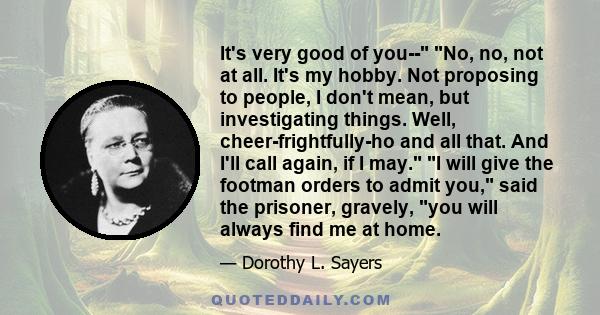 It's very good of you-- No, no, not at all. It's my hobby. Not proposing to people, I don't mean, but investigating things. Well, cheer-frightfully-ho and all that. And I'll call again, if I may. I will give the footman 