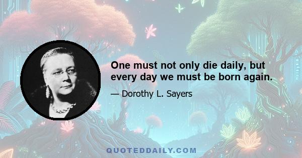 One must not only die daily, but every day we must be born again.