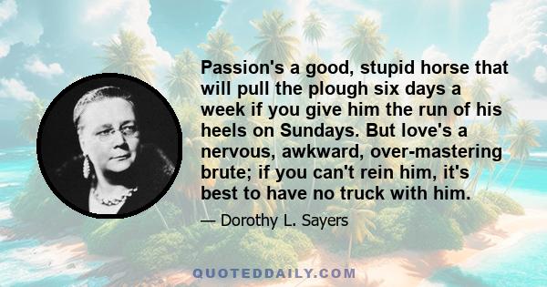 Passion's a good, stupid horse that will pull the plough six days a week if you give him the run of his heels on Sundays. But love's a nervous, awkward, over-mastering brute; if you can't rein him, it's best to have no