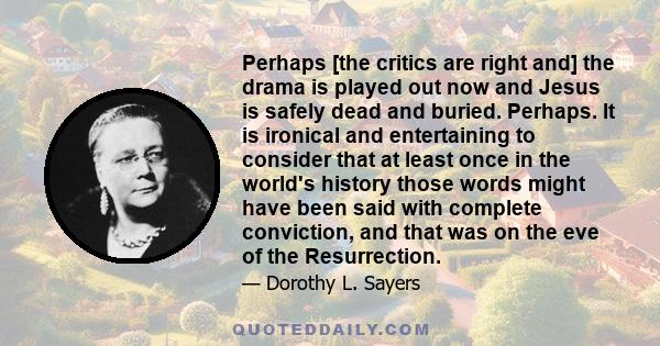 Perhaps [the critics are right and] the drama is played out now and Jesus is safely dead and buried. Perhaps. It is ironical and entertaining to consider that at least once in the world's history those words might have