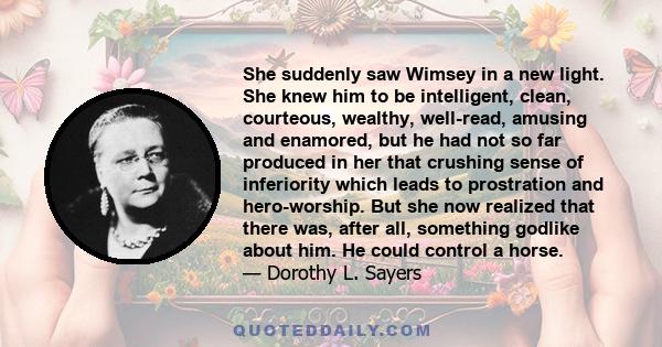 She suddenly saw Wimsey in a new light. She knew him to be intelligent, clean, courteous, wealthy, well-read, amusing and enamored, but he had not so far produced in her that crushing sense of inferiority which leads to 