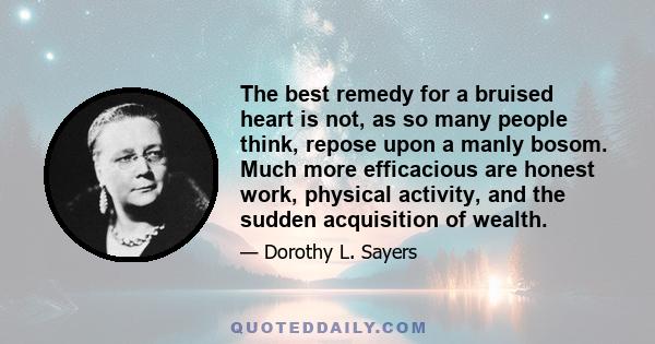 The best remedy for a bruised heart is not, as so many people think, repose upon a manly bosom. Much more efficacious are honest work, physical activity, and the sudden acquisition of wealth.