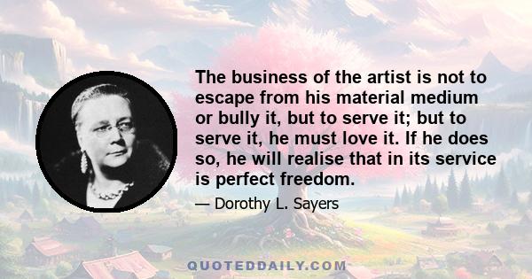 The business of the artist is not to escape from his material medium or bully it, but to serve it; but to serve it, he must love it. If he does so, he will realise that in its service is perfect freedom.