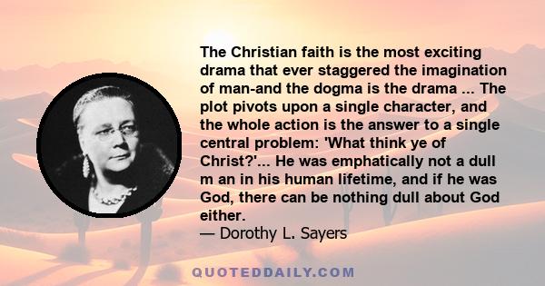 The Christian faith is the most exciting drama that ever staggered the imagination of man-and the dogma is the drama ... The plot pivots upon a single character, and the whole action is the answer to a single central