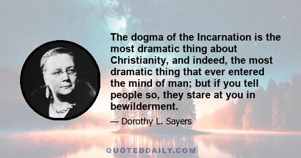 The dogma of the Incarnation is the most dramatic thing about Christianity, and indeed, the most dramatic thing that ever entered the mind of man; but if you tell people so, they stare at you in bewilderment.