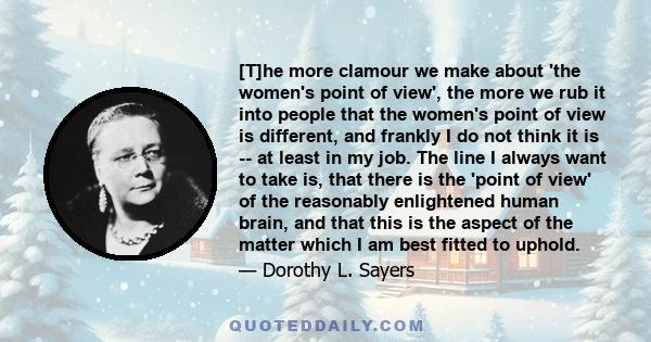 [T]he more clamour we make about 'the women's point of view', the more we rub it into people that the women's point of view is different, and frankly I do not think it is -- at least in my job. The line I always want to 