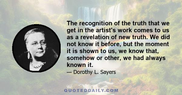 The recognition of the truth that we get in the artist's work comes to us as a revelation of new truth. We did not know it before, but the moment it is shown to us, we know that, somehow or other, we had always known it.