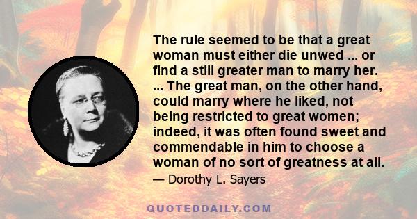 The rule seemed to be that a great woman must either die unwed ... or find a still greater man to marry her. ... The great man, on the other hand, could marry where he liked, not being restricted to great women; indeed, 