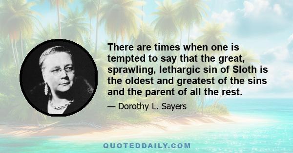 There are times when one is tempted to say that the great, sprawling, lethargic sin of Sloth is the oldest and greatest of the sins and the parent of all the rest.