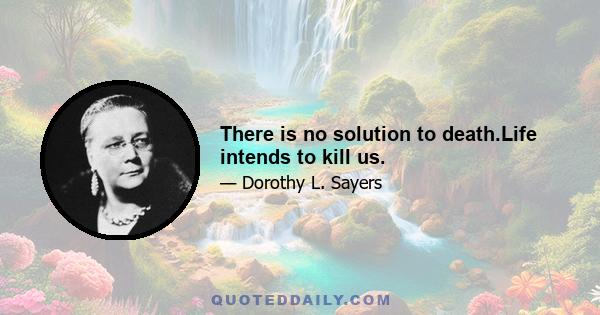 There is no solution to death.Life intends to kill us.