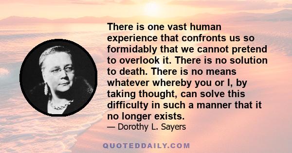 There is one vast human experience that confronts us so formidably that we cannot pretend to overlook it. There is no solution to death. There is no means whatever whereby you or I, by taking thought, can solve this