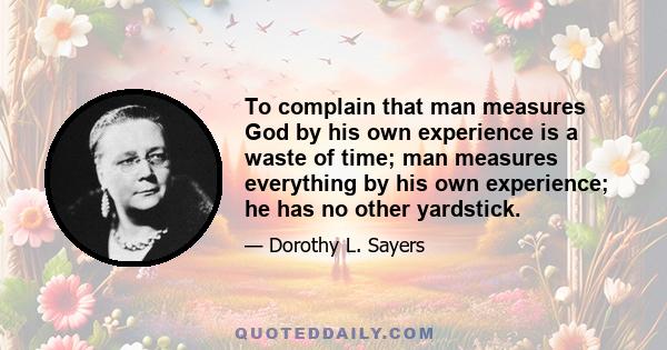 To complain that man measures God by his own experience is a waste of time; man measures everything by his own experience; he has no other yardstick.