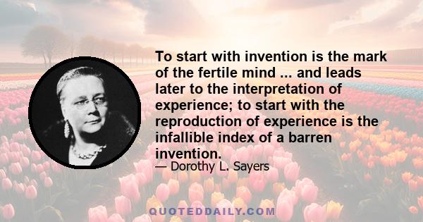 To start with invention is the mark of the fertile mind ... and leads later to the interpretation of experience; to start with the reproduction of experience is the infallible index of a barren invention.