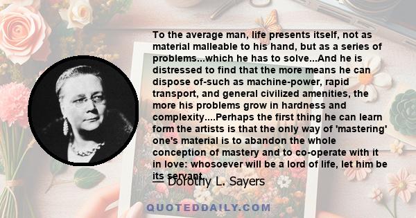 To the average man, life presents itself, not as material malleable to his hand, but as a series of problems...which he has to solve...And he is distressed to find that the more means he can dispose of-such as