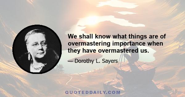 We shall know what things are of overmastering importance when they have overmastered us.