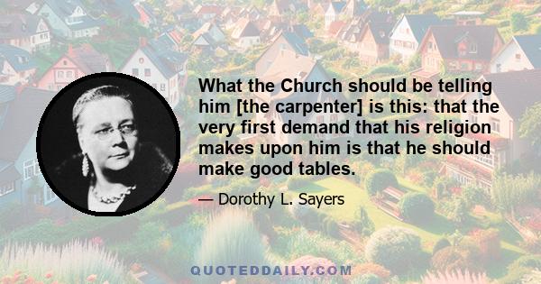 What the Church should be telling him [the carpenter] is this: that the very first demand that his religion makes upon him is that he should make good tables.