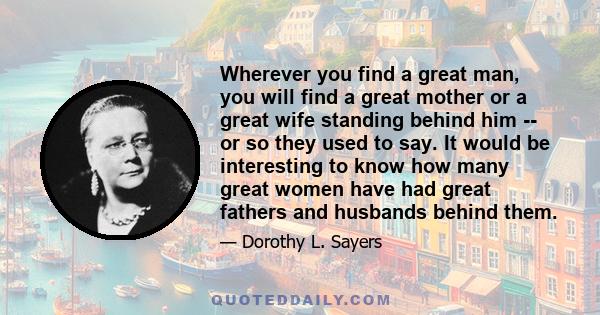 Wherever you find a great man, you will find a great mother or a great wife standing behind him -- or so they used to say. It would be interesting to know how many great women have had great fathers and husbands behind