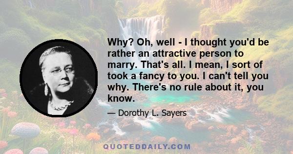 Why? Oh, well - I thought you'd be rather an attractive person to marry. That's all. I mean, I sort of took a fancy to you. I can't tell you why. There's no rule about it, you know.