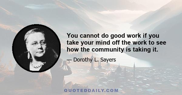 You cannot do good work if you take your mind off the work to see how the community is taking it.