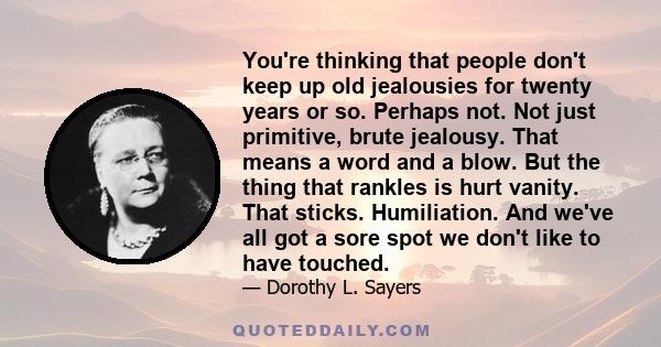 You're thinking that people don't keep up old jealousies for twenty years or so. Perhaps not. Not just primitive, brute jealousy. That means a word and a blow. But the thing that rankles is hurt vanity. That sticks.