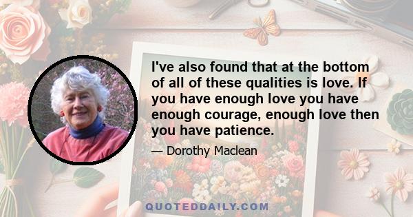 I've also found that at the bottom of all of these qualities is love. If you have enough love you have enough courage, enough love then you have patience.