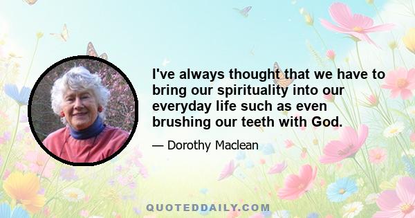 I've always thought that we have to bring our spirituality into our everyday life such as even brushing our teeth with God.