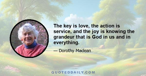 The key is love, the action is service, and the joy is knowing the grandeur that is God in us and in everything.