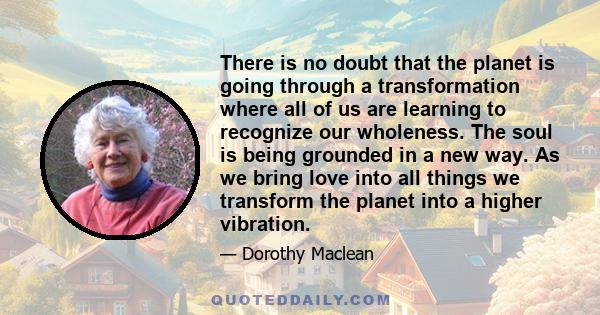 There is no doubt that the planet is going through a transformation where all of us are learning to recognize our wholeness. The soul is being grounded in a new way. As we bring love into all things we transform the