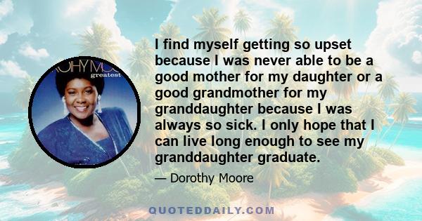 I find myself getting so upset because I was never able to be a good mother for my daughter or a good grandmother for my granddaughter because I was always so sick. I only hope that I can live long enough to see my