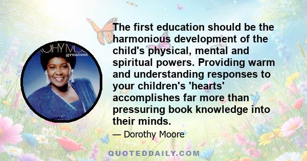 The first education should be the harmonious development of the child's physical, mental and spiritual powers. Providing warm and understanding responses to your children's 'hearts' accomplishes far more than pressuring 