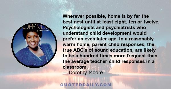 Wherever possible, home is by far the best nest until at least eight, ten or twelve. Psychologists and psychiatrists who understand child development would prefer an even later age. In a reasonably warm home,