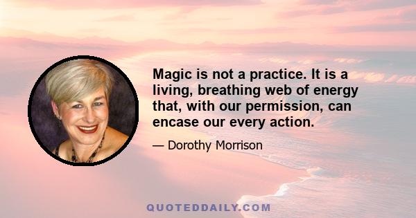 Magic is not a practice. It is a living, breathing web of energy that, with our permission, can encase our every action.