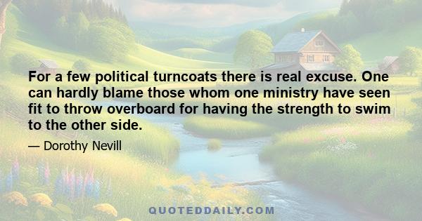 For a few political turncoats there is real excuse. One can hardly blame those whom one ministry have seen fit to throw overboard for having the strength to swim to the other side.