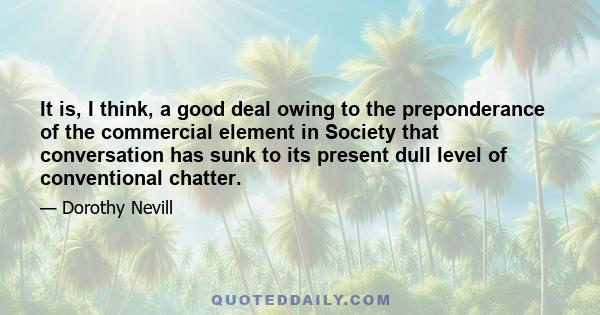 It is, I think, a good deal owing to the preponderance of the commercial element in Society that conversation has sunk to its present dull level of conventional chatter.