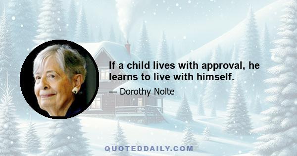 If a child lives with approval, he learns to live with himself.