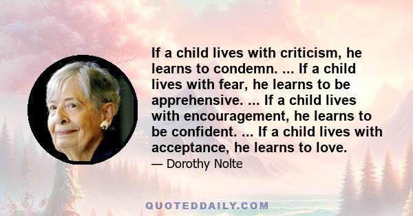 If a child lives with criticism, he learns to condemn. ... If a child lives with fear, he learns to be apprehensive. ... If a child lives with encouragement, he learns to be confident. ... If a child lives with