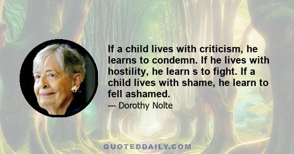 If a child lives with criticism, he learns to condemn. If he lives with hostility, he learn s to fight. If a child lives with shame, he learn to fell ashamed.