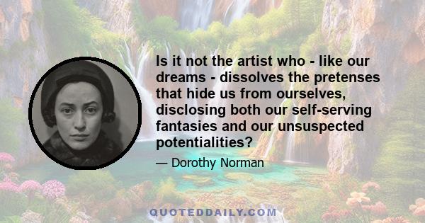 Is it not the artist who - like our dreams - dissolves the pretenses that hide us from ourselves, disclosing both our self-serving fantasies and our unsuspected potentialities?