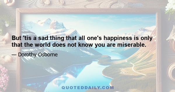 But 'tis a sad thing that all one's happiness is only that the world does not know you are miserable.