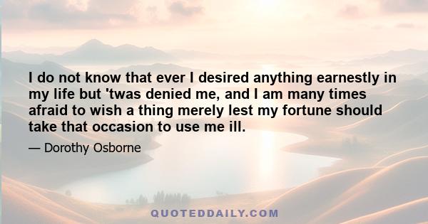 I do not know that ever I desired anything earnestly in my life but 'twas denied me, and I am many times afraid to wish a thing merely lest my fortune should take that occasion to use me ill.