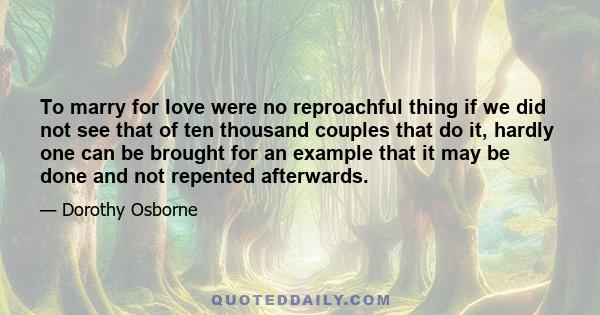 To marry for love were no reproachful thing if we did not see that of ten thousand couples that do it, hardly one can be brought for an example that it may be done and not repented afterwards.