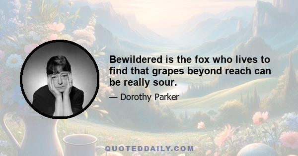 Bewildered is the fox who lives to find that grapes beyond reach can be really sour.