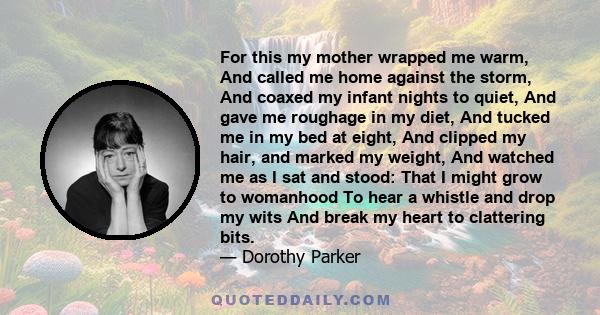 For this my mother wrapped me warm, And called me home against the storm, And coaxed my infant nights to quiet, And gave me roughage in my diet, And tucked me in my bed at eight, And clipped my hair, and marked my