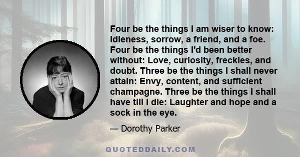 Four be the things I am wiser to know: Idleness, sorrow, a friend, and a foe. Four be the things I'd been better without: Love, curiosity, freckles, and doubt. Three be the things I shall never attain: Envy, content,